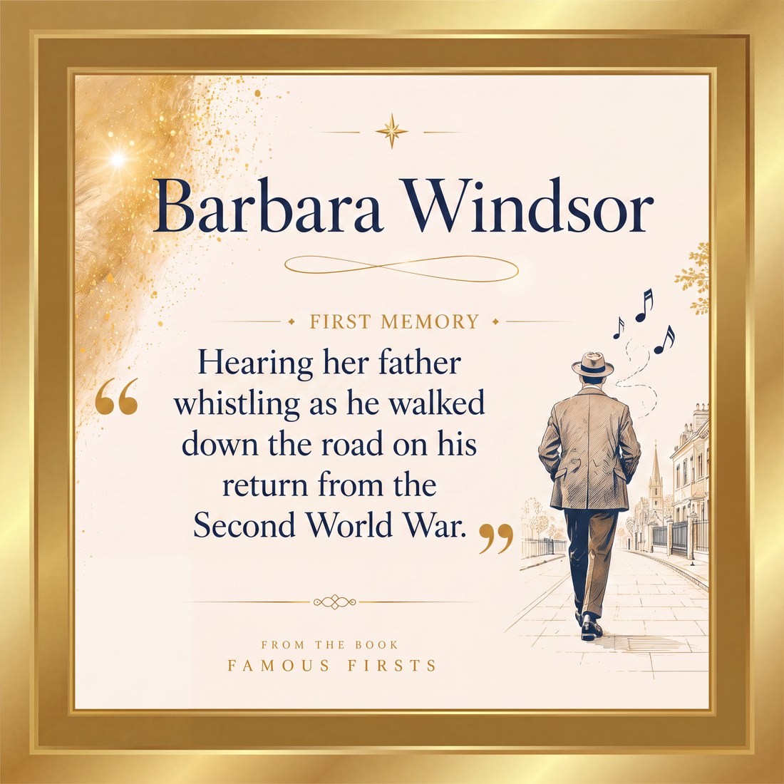Barbara Windsor, first memory: hearing her father whistling as he walked down the road on his return from the Second World War. From the book Famous Firsts.