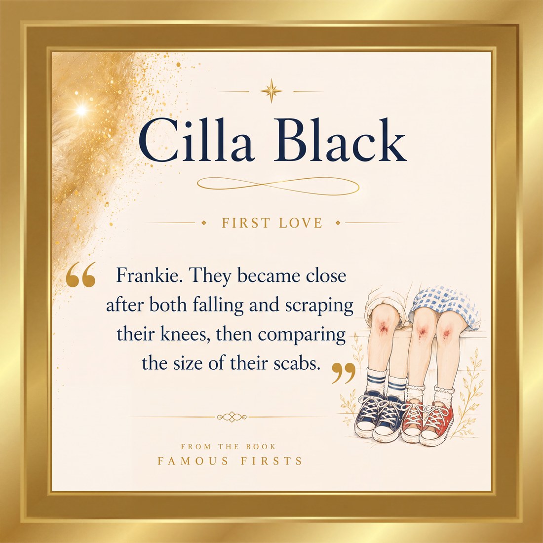 Cilla Black, first love: Frankie. They became close after both falling and scraping their knees, then comparing the size of their scabs. From the book Famous Firsts.